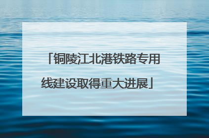 铜陵江北港铁路专用线建设取得重大进展