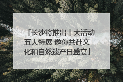 长沙将推出十大活动五大特展 邀你共赴文化和自然遗产日盛宴