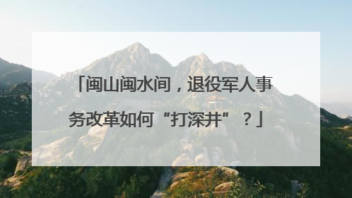 闽山闽水间，退役军人事务改革如何“打深井”？