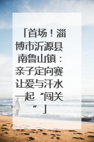 首场！淄博市沂源县南鲁山镇：亲子定向赛让爱与汗水一起“闯关”