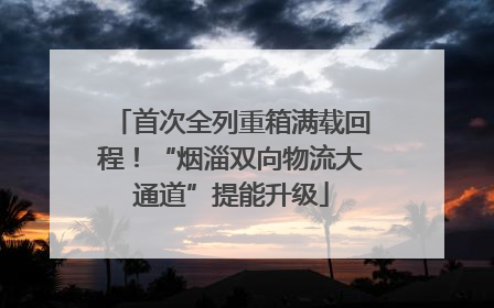 首次全列重箱满载回程！“烟淄双向物流大通道”提能升级