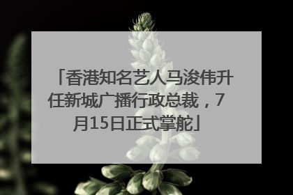 香港知名艺人马浚伟升任新城广播行政总裁，7月15日正式掌舵