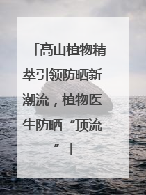 高山植物精萃引领防晒新潮流，植物医生防晒“顶流”