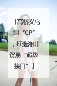 高桥义乌组“CP”，打造湘非贸易“超级接口”