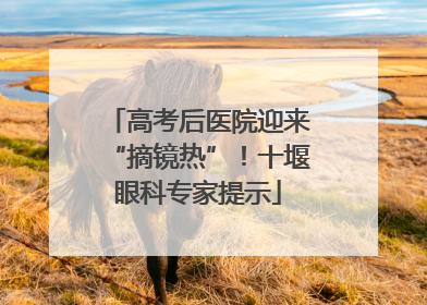 高考后医院迎来“摘镜热”！十堰眼科专家提示