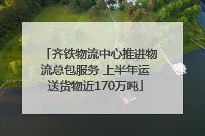 齐铁物流中心推进物流总包服务 上半年运送货物近170万吨