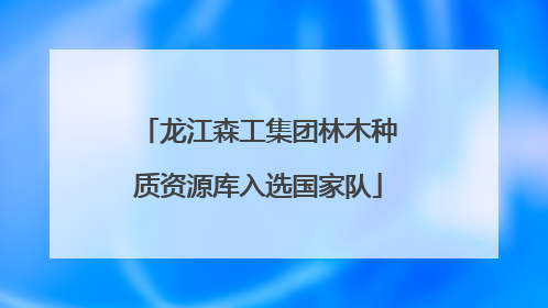 龙江森工集团林木种质资源库入选国家队