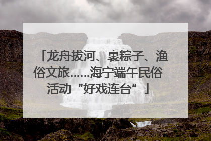 龙舟拔河、裹粽子、渔俗文旅……海宁端午民俗活动“好戏连台”