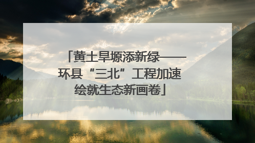 黄土旱塬添新绿——环县“三北”工程加速绘就生态新画卷