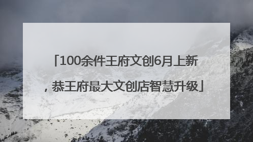 100余件王府文创6月上新，恭王府最大文创店智慧升级