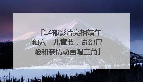 14部影片亮相端午和六一儿童节，奇幻冒险和亲情动画唱主角