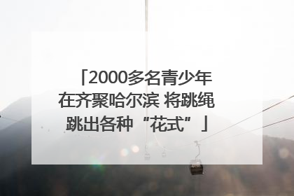 2000多名青少年在齐聚哈尔滨 将跳绳跳出各种“花式”
