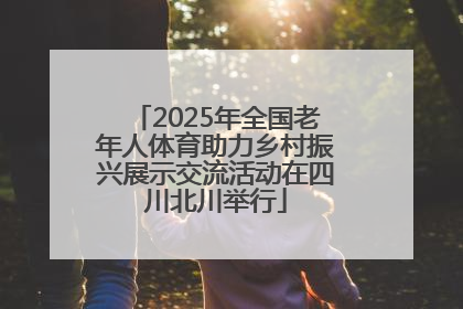 2025年全国老年人体育助力乡村振兴展示交流活动在四川北川举行