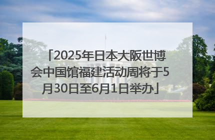 2025年日本大阪世博会中国馆福建活动周将于5月30日至6月1日举办