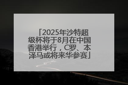 2025年沙特超级杯将于8月在中国香港举行，C罗、本泽马或将来华参赛