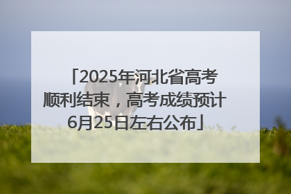 2025年河北省高考顺利结束，高考成绩预计6月25日左右公布