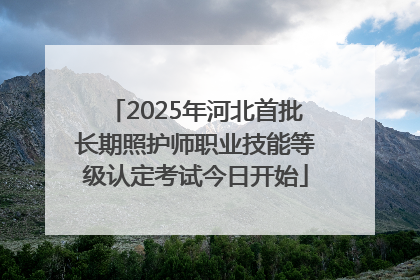 2025年河北首批长期照护师职业技能等级认定考试今日开始