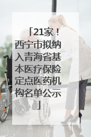 21家！西宁市拟纳入青海省基本医疗保险定点医药机构名单公示