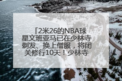 2米26的NBA球星文班亚马已在少林寺剃发、换上僧服，将闭关修行10天！少林寺回应：人在寺里
