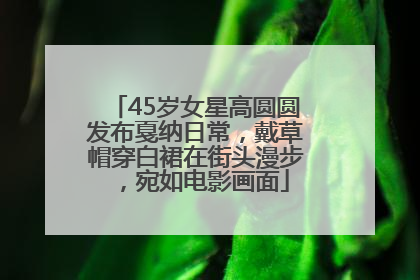 45岁女星高圆圆发布戛纳日常，戴草帽穿白裙在街头漫步，宛如电影画面