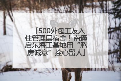 500外包工友入住管理层宿舍！南通启东海工基地用“腾房诚意”拴心留人