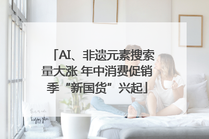 AI、非遗元素搜索量大涨 年中消费促销季“新国货”兴起